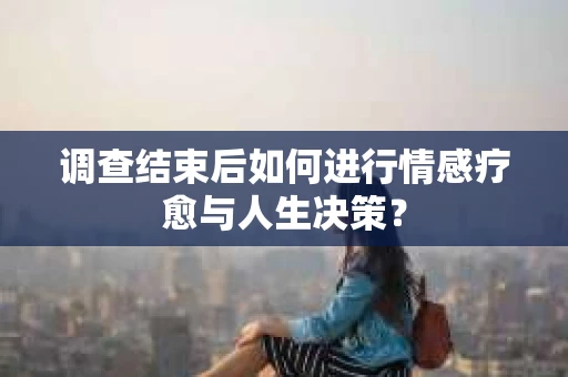调查结束后如何进行情感疗愈与人生决策？