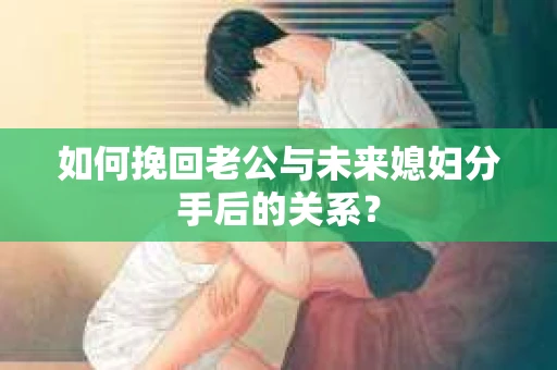 如何挽回老公与未来媳妇分手后的关系？