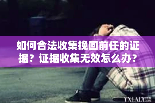 如何合法收集挽回前任的证据？证据收集无效怎么办？
