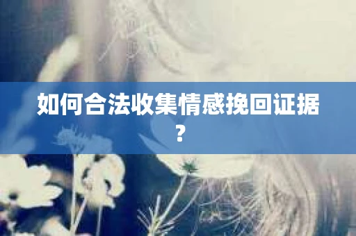 如何合法收集情感挽回证据？